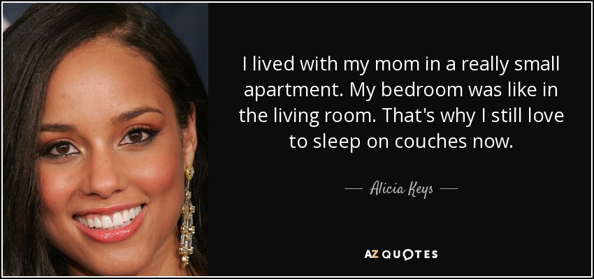 I lived with my mom in a really small apartment. My bedroom was like in the living room. That's why I still love to sleep on couches now. - Alicia Keys