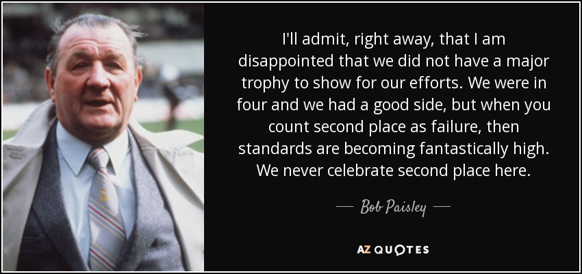 I'll admit, right away, that I am disappointed that we did not have a major trophy to show for our efforts. We were in four and we had a good side, but when you count second place as failure, then standards are becoming fantastically high. We never celebrate second place here. - Bob Paisley