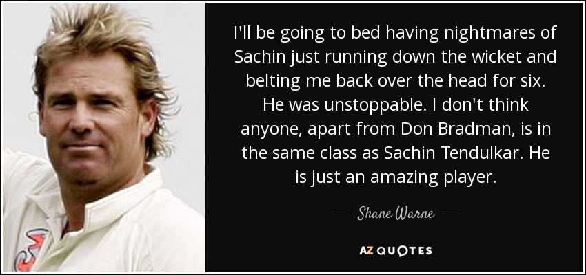 I'll be going to bed having nightmares of Sachin just running down the wicket and belting me back over the head for six. He was unstoppable. I don't think anyone, apart from Don Bradman, is in the same class as Sachin Tendulkar. He is just an amazing player. - Shane Warne