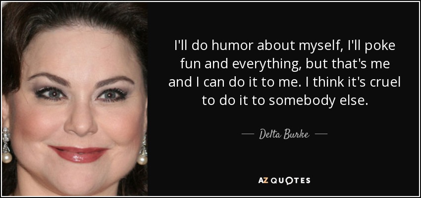 I'll do humor about myself, I'll poke fun and everything, but that's me and I can do it to me. I think it's cruel to do it to somebody else. - Delta Burke