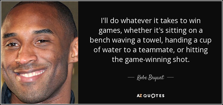 I'll do whatever it takes to win games, whether it's sitting on a bench waving a towel, handing a cup of water to a teammate, or hitting the game-winning shot. - Kobe Bryant