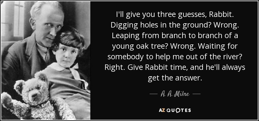 I'll give you three guesses, Rabbit. Digging holes in the ground? Wrong. Leaping from branch to branch of a young oak tree? Wrong. Waiting for somebody to help me out of the river? Right. Give Rabbit time, and he'll always get the answer. - A. A. Milne