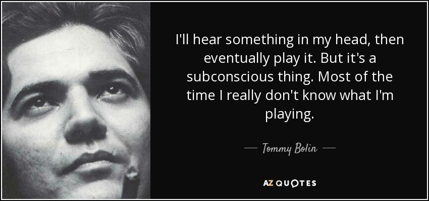 I'll hear something in my head, then eventually play it. But it's a subconscious thing. Most of the time I really don't know what I'm playing. - Tommy Bolin