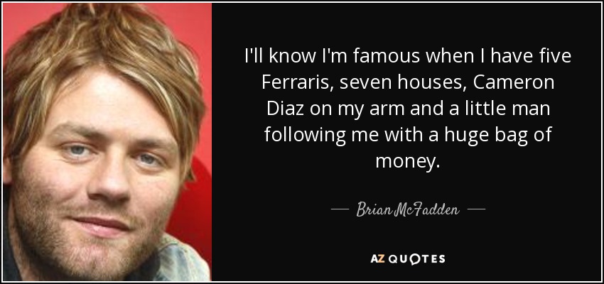 I'll know I'm famous when I have five Ferraris, seven houses, Cameron Diaz on my arm and a little man following me with a huge bag of money. - Brian McFadden