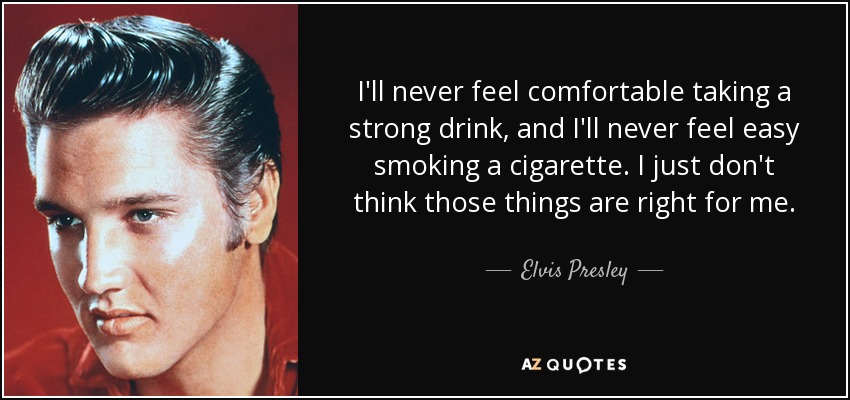 I'll never feel comfortable taking a strong drink, and I'll never feel easy smoking a cigarette. I just don't think those things are right for me. - Elvis Presley