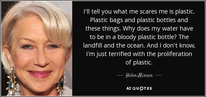 I'll tell you what me scares me is plastic. Plastic bags and plastic bottles and these things. Why does my water have to be in a bloody plastic bottle? The landfill and the ocean. And I don't know, I'm just terrified with the proliferation of plastic. - Helen Mirren