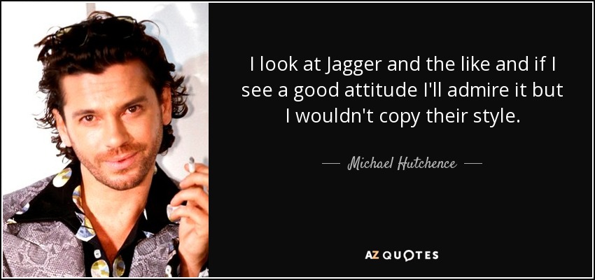 I look at Jagger and the like and if I see a good attitude I'll admire it but I wouldn't copy their style. - Michael Hutchence