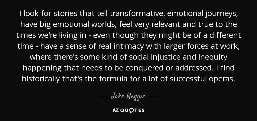 I look for stories that tell transformative, emotional journeys, have big emotional worlds, feel very relevant and true to the times we're living in - even though they might be of a different time - have a sense of real intimacy with larger forces at work, where there's some kind of social injustice and inequity happening that needs to be conquered or addressed. I find historically that's the formula for a lot of successful operas. - Jake Heggie