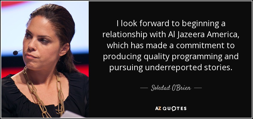 I look forward to beginning a relationship with Al Jazeera America, which has made a commitment to producing quality programming and pursuing underreported stories. - Soledad O'Brien