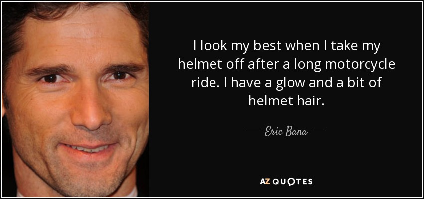 I look my best when I take my helmet off after a long motorcycle ride. I have a glow and a bit of helmet hair. - Eric Bana