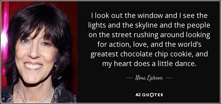 I look out the window and I see the lights and the skyline and the people on the street rushing around looking for action, love, and the world's greatest chocolate chip cookie, and my heart does a little dance. - Nora Ephron