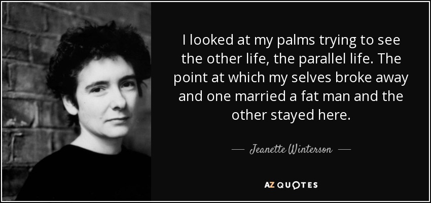 I looked at my palms trying to see the other life, the parallel life. The point at which my selves broke away and one married a fat man and the other stayed here. - Jeanette Winterson