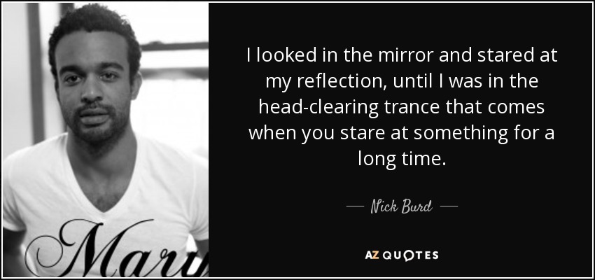 I looked in the mirror and stared at my reflection, until I was in the head-clearing trance that comes when you stare at something for a long time. - Nick Burd