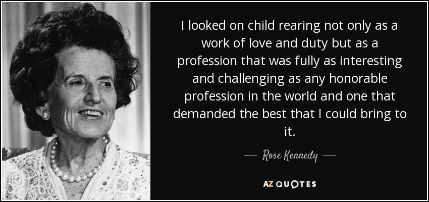 I looked on child rearing not only as a work of love and duty but as a profession that was fully as interesting and challenging as any honorable profession in the world and one that demanded the best that I could bring to it. - Rose Kennedy