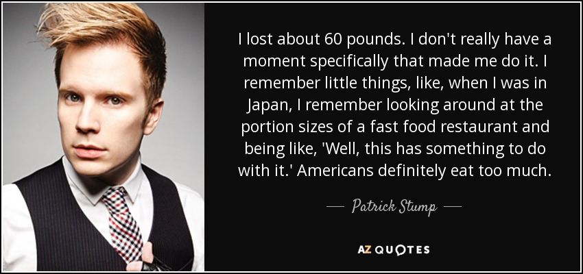 Perdí unos 18 kilos. No tengo un momento concreto que me hiciera hacerlo. Recuerdo pequeñas cosas, como, cuando estaba en Japón, recuerdo mirar el tamaño de las porciones de un restaurante de comida rápida y pensar: 'Bueno, esto tiene algo que ver'. Definitivamente, los estadounidenses comen demasiado. - Patrick Stump