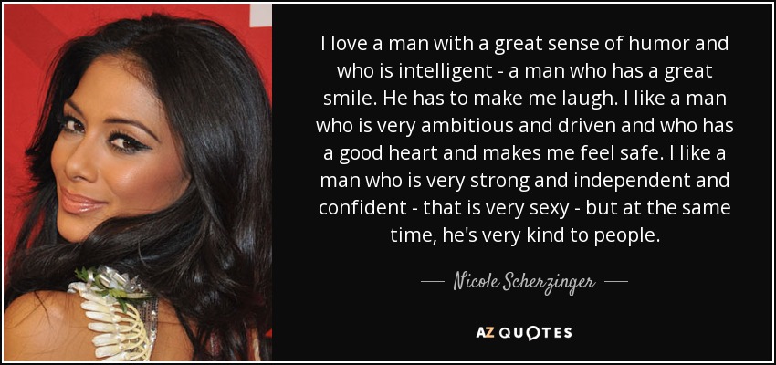 I love a man with a great sense of humor and who is intelligent - a man who has a great smile. He has to make me laugh. I like a man who is very ambitious and driven and who has a good heart and makes me feel safe. I like a man who is very strong and independent and confident - that is very sexy - but at the same time, he's very kind to people. - Nicole Scherzinger