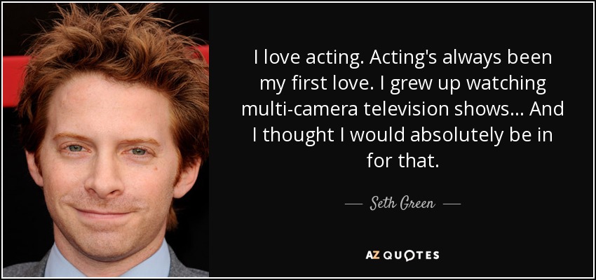 I love acting. Acting's always been my first love. I grew up watching multi-camera television shows... And I thought I would absolutely be in for that. - Seth Green