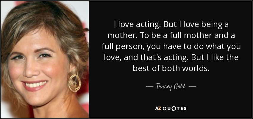 I love acting. But I love being a mother. To be a full mother and a full person, you have to do what you love, and that's acting. But I like the best of both worlds. - Tracey Gold