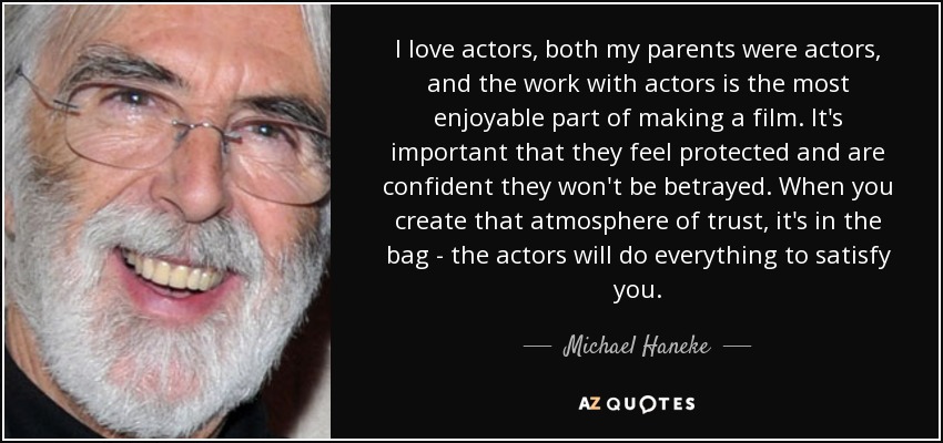 I love actors, both my parents were actors, and the work with actors is the most enjoyable part of making a film. It's important that they feel protected and are confident they won't be betrayed. When you create that atmosphere of trust, it's in the bag - the actors will do everything to satisfy you. - Michael Haneke