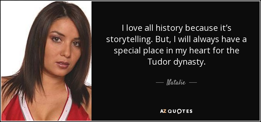 I love all history because it’s storytelling. But, I will always have a special place in my heart for the Tudor dynasty. - Natalie