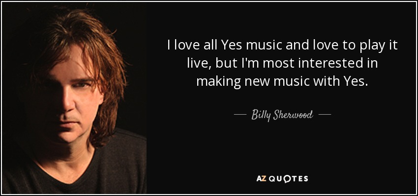 I love all Yes music and love to play it live, but I'm most interested in making new music with Yes. - Billy Sherwood