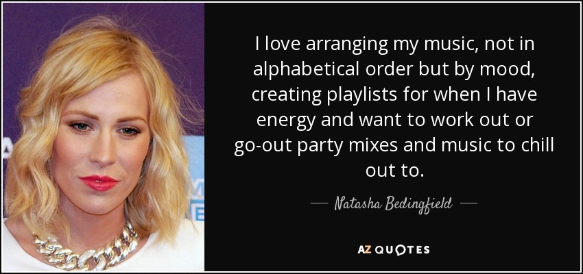 Me encanta organizar mi música, no por orden alfabético sino por estado de ánimo, crear listas de reproducción para cuando tengo energía y quiero hacer ejercicio o mezclas para salir de fiesta y música para relajarme. - Natasha Bedingfield