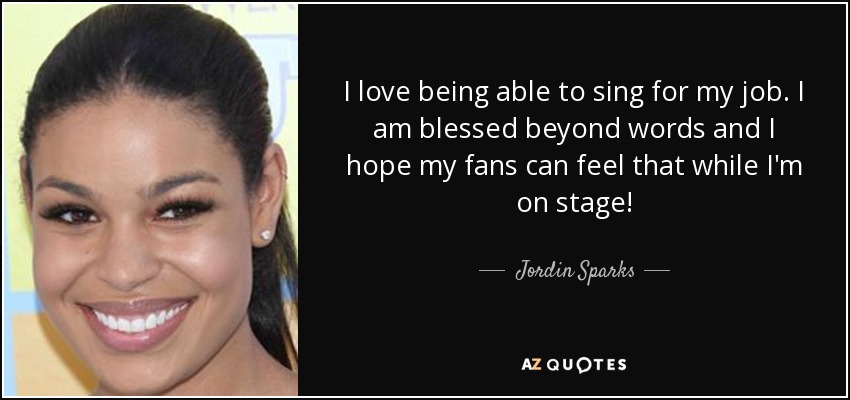 I love being able to sing for my job. I am blessed beyond words and I hope my fans can feel that while I'm on stage! - Jordin Sparks