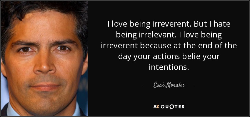 I love being irreverent. But I hate being irrelevant. I love being irreverent because at the end of the day your actions belie your intentions. - Esai Morales