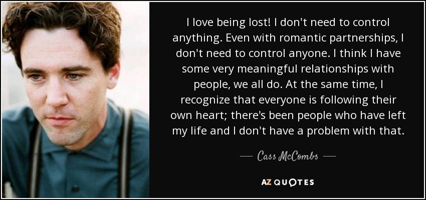 I love being lost! I don't need to control anything. Even with romantic partnerships, I don't need to control anyone. I think I have some very meaningful relationships with people, we all do. At the same time, I recognize that everyone is following their own heart; there's been people who have left my life and I don't have a problem with that. - Cass McCombs