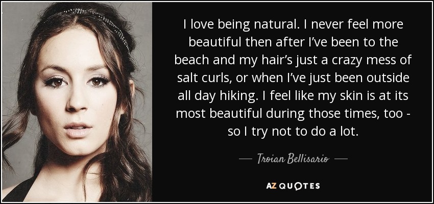 I love being natural. I never feel more beautiful then after I’ve been to the beach and my hair’s just a crazy mess of salt curls, or when I’ve just been outside all day hiking. I feel like my skin is at its most beautiful during those times, too - so I try not to do a lot. - Troian Bellisario