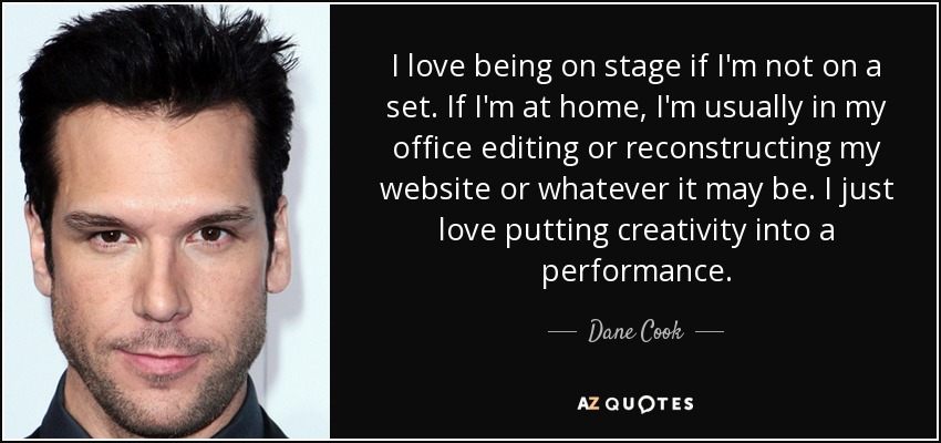 I love being on stage if I'm not on a set. If I'm at home, I'm usually in my office editing or reconstructing my website or whatever it may be. I just love putting creativity into a performance. - Dane Cook