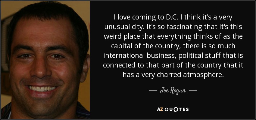 I love coming to D.C. I think it's a very unusual city. It's so fascinating that it's this weird place that everything thinks of as the capital of the country, there is so much international business, political stuff that is connected to that part of the country that it has a very charred atmosphere. - Joe Rogan