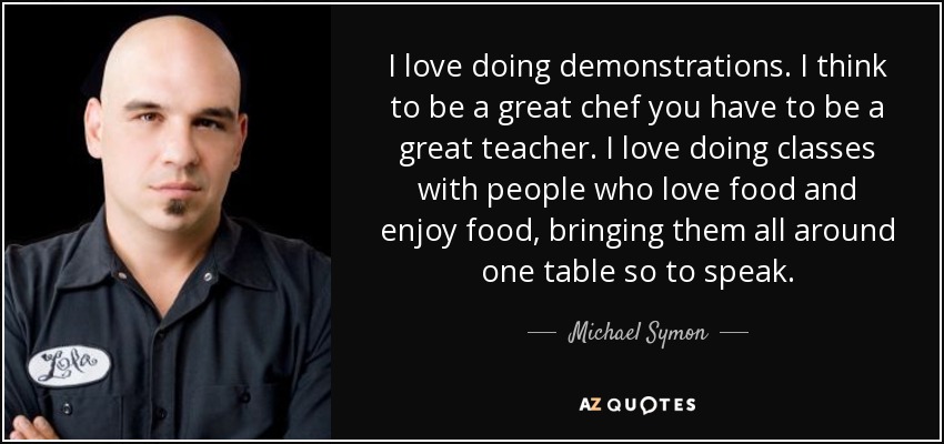 Me encanta hacer demostraciones. Creo que para ser un gran chef hay que ser un gran profesor. Me encanta dar clases con gente que ama la comida y disfruta con ella, reunirlos a todos en torno a una mesa, por así decirlo. - Michael Symon