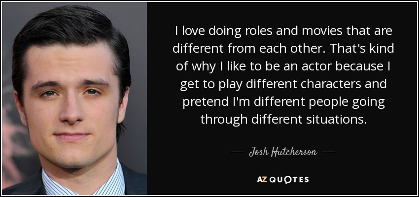 I love doing roles and movies that are different from each other. That's kind of why I like to be an actor because I get to play different characters and pretend I'm different people going through different situations. - Josh Hutcherson