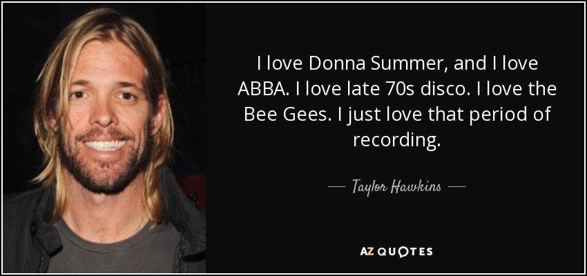 I love Donna Summer, and I love ABBA. I love late 70s disco. I love the Bee Gees. I just love that period of recording. - Taylor Hawkins