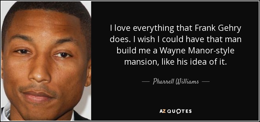 I love everything that Frank Gehry does. I wish I could have that man build me a Wayne Manor-style mansion, like his idea of it. - Pharrell Williams