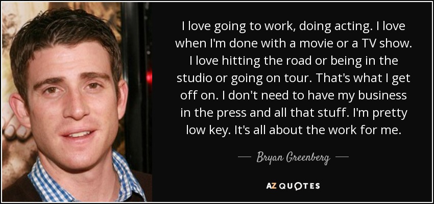 I love going to work, doing acting. I love when I'm done with a movie or a TV show. I love hitting the road or being in the studio or going on tour. That's what I get off on. I don't need to have my business in the press and all that stuff. I'm pretty low key. It's all about the work for me. - Bryan Greenberg