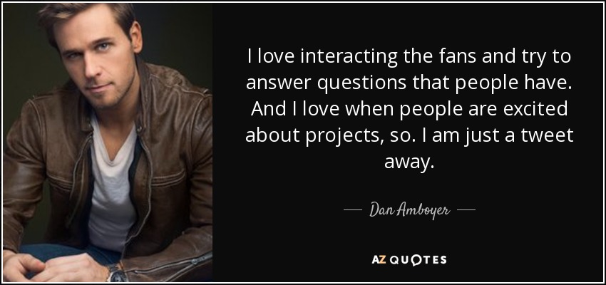 I love interacting the fans and try to answer questions that people have. And I love when people are excited about projects, so. I am just a tweet away. - Dan Amboyer