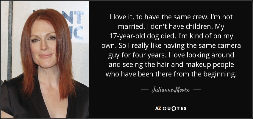 I love it, to have the same crew. I'm not married. I don't have children. My 17-year-old dog died. I'm kind of on my own. So I really like having the same camera guy for four years. I love looking around and seeing the hair and makeup people who have been there from the beginning. - Julianne Moore