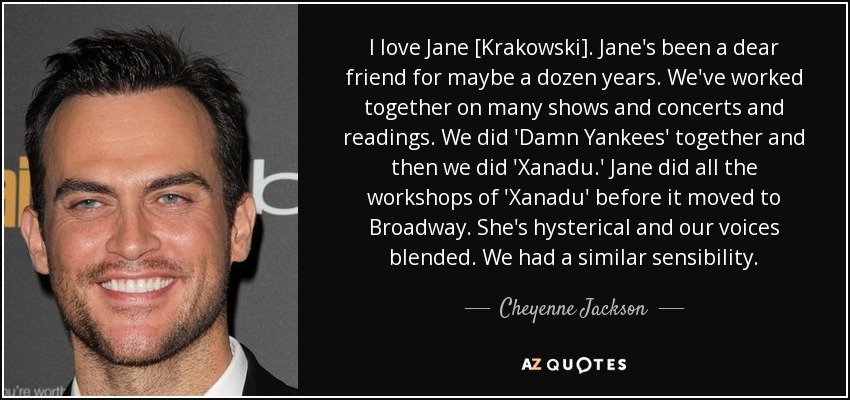 I love Jane [Krakowski]. Jane's been a dear friend for maybe a dozen years. We've worked together on many shows and concerts and readings. We did 'Damn Yankees' together and then we did 'Xanadu.' Jane did all the workshops of 'Xanadu' before it moved to Broadway. She's hysterical and our voices blended. We had a similar sensibility. - Cheyenne Jackson