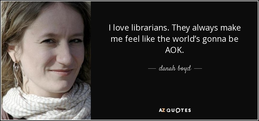 I love librarians. They always make me feel like the world’s gonna be AOK. - danah boyd