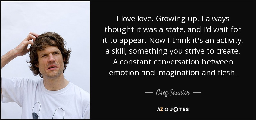 Me encanta el amor. Al crecer, siempre pensé que era un estado, y esperaba a que apareciera. Ahora creo que es una actividad, una habilidad, algo que te esfuerzas por crear. Una conversación constante entre la emoción, la imaginación y la carne. - Greg Saunier