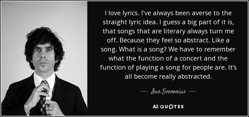 I love lyrics. I've always been averse to the straight lyric idea. I guess a big part of it is, that songs that are literary always turn me off. Because they feel so abstract. Like a song. What is a song? We have to remember what the function of a concert and the function of playing a song for people are. It's all become really abstracted. - Ian Svenonius