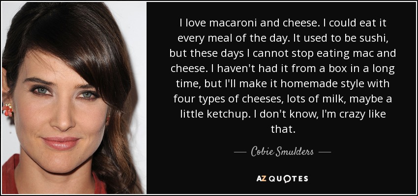 I love macaroni and cheese. I could eat it every meal of the day. It used to be sushi, but these days I cannot stop eating mac and cheese. I haven't had it from a box in a long time, but I'll make it homemade style with four types of cheeses, lots of milk, maybe a little ketchup. I don't know, I'm crazy like that. - Cobie Smulders