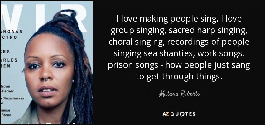 I love making people sing. I love group singing, sacred harp singing, choral singing, recordings of people singing sea shanties, work songs, prison songs - how people just sang to get through things. - Matana Roberts