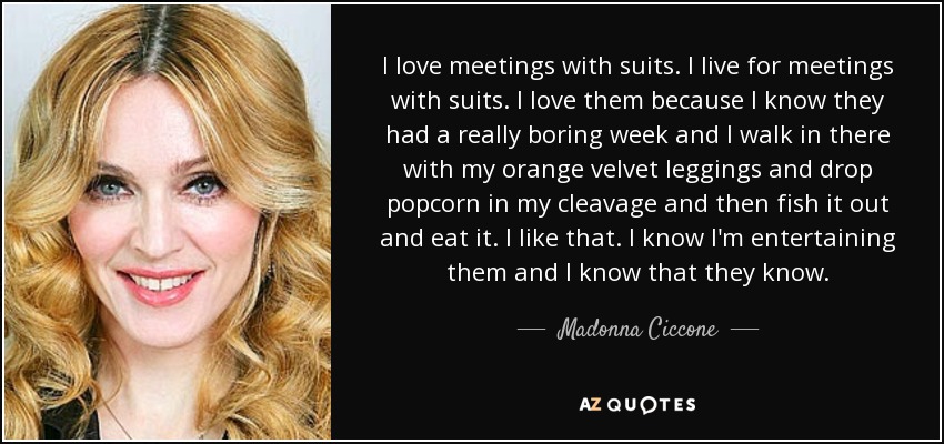 I love meetings with suits. I live for meetings with suits. I love them because I know they had a really boring week and I walk in there with my orange velvet leggings and drop popcorn in my cleavage and then fish it out and eat it. I like that. I know I'm entertaining them and I know that they know. - Madonna Ciccone