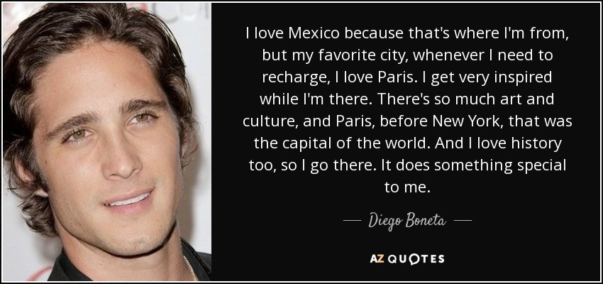 Me encanta México porque es de donde soy, pero mi ciudad favorita, siempre que necesito recargar pilas, es París. Me inspiro mucho cuando estoy allí. Hay tanto arte y cultura, y París, antes que New York, era la capital del mundo. Y también me encanta la historia, así que voy allí. Tiene algo especial para mí. - Diego Boneta