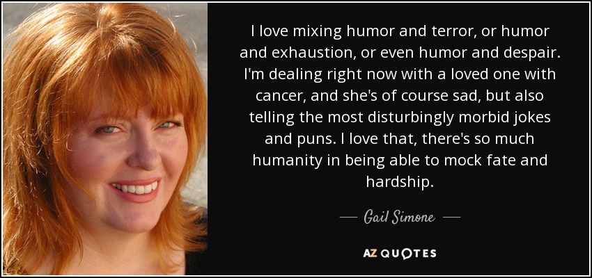 I love mixing humor and terror, or humor and exhaustion, or even humor and despair. I'm dealing right now with a loved one with cancer, and she's of course sad, but also telling the most disturbingly morbid jokes and puns. I love that, there's so much humanity in being able to mock fate and hardship. - Gail Simone