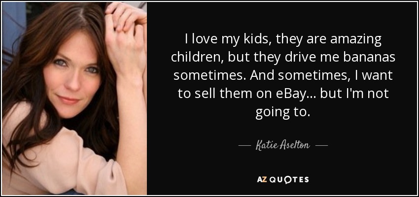 I love my kids, they are amazing children, but they drive me bananas sometimes. And sometimes, I want to sell them on eBay... but I'm not going to. - Katie Aselton
