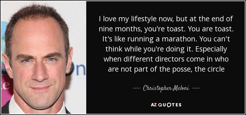 I love my lifestyle now, but at the end of nine months, you're toast. You are toast. It's like running a marathon. You can't think while you're doing it. Especially when different directors come in who are not part of the posse, the circle - Christopher Meloni
